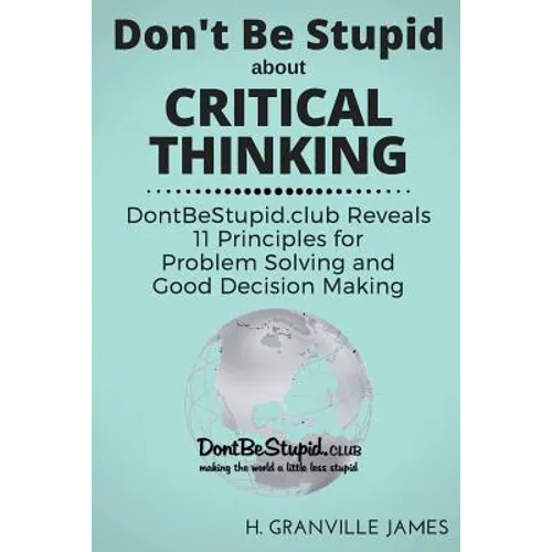 Don't Be Stupid about Critical Thinking: DontBeStupid.club Reveals 11 Principles for Problem Solving and Good Decision Making - Paperback
